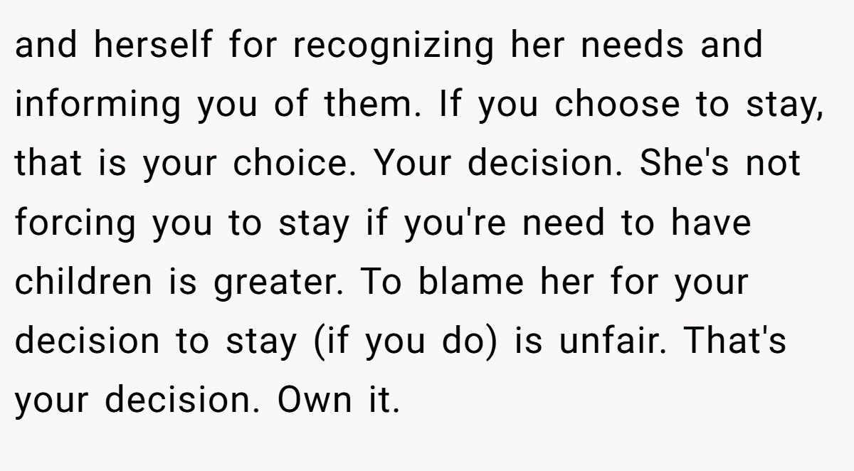 and herself for recognizing her needs and informing you of them. If you choose to stay, that is your choice. Your decision. She's not forcing you to stay if you're need to have children is greater. To blame her for your decision to stay (if you do) is unfair. That's your decision. Own it.