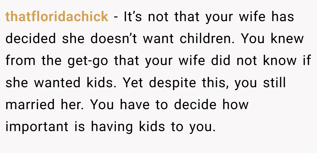 thatfloridachick − It’s not that your wife has decided she doesn’t want children. You knew from the get-go that your wife did not know if she wanted kids. Yet despite this, you still married her. You have to decide how important is having kids to you.