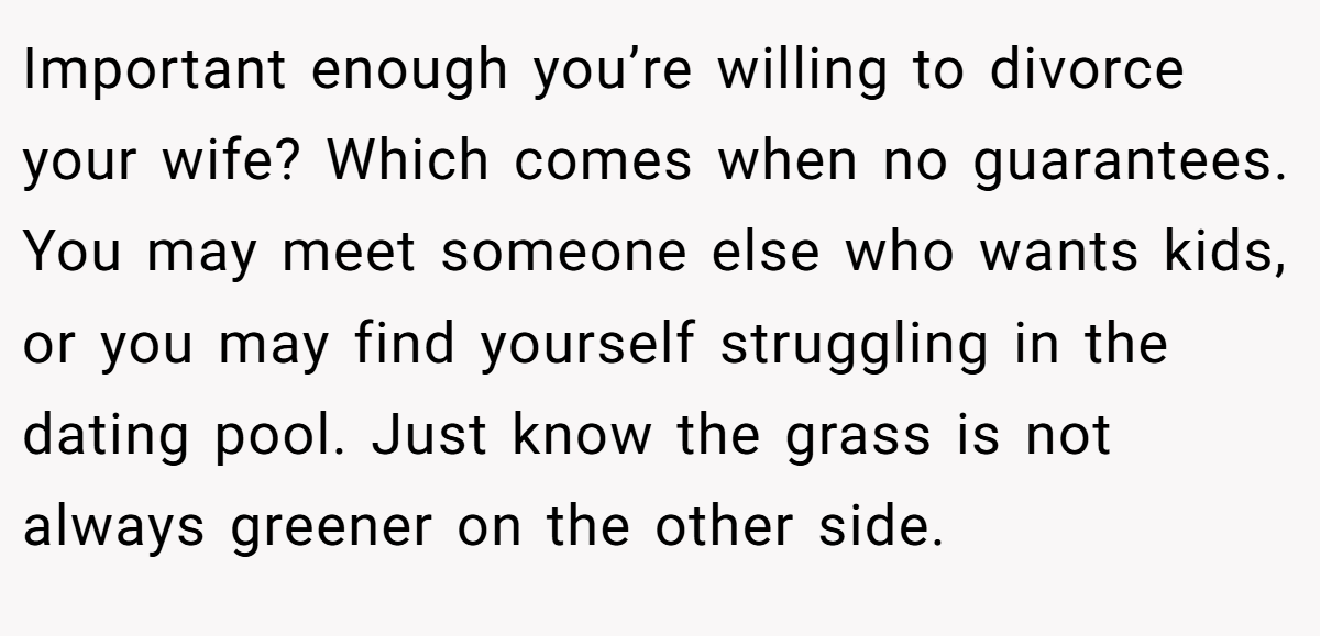 Important enough you’re willing to divorce your wife? Which comes when no guarantees. You may meet someone else who wants kids, or you may find yourself struggling in the dating pool. Just know the grass is not always greener on the other side.