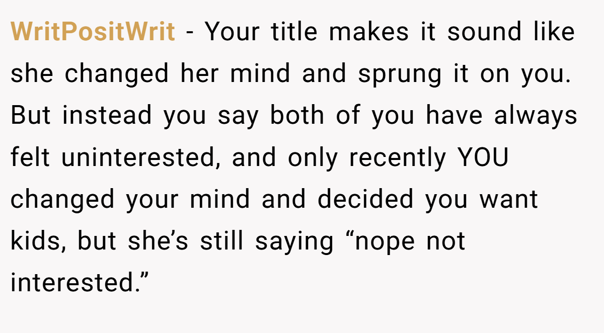 WritPositWrit − Your title makes it sound like she changed her mind and sprung it on you. But instead you say both of you have always felt uninterested, and only recently YOU changed your mind and decided you want kids, but she’s still saying “nope not interested.”