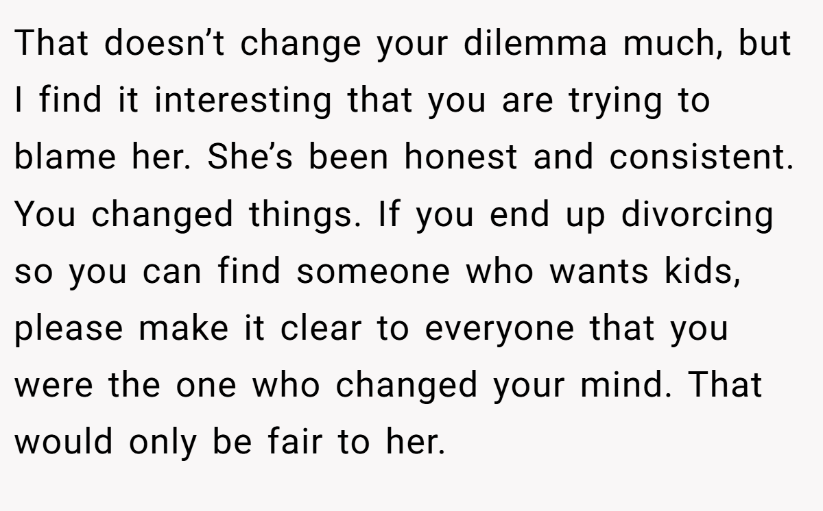 That doesn’t change your dilemma much, but I find it interesting that you are trying to blame her. She’s been honest and consistent. You changed things. If you end up divorcing so you can find someone who wants kids, please make it clear to everyone that you were the one who changed your mind. That would only be fair to her.