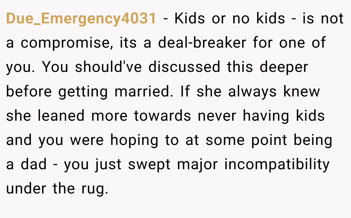 Due_Emergency4031 − Kids or no kids - is not a compromise, its a deal-breaker for one of you. You should've discussed this deeper before getting married. If she always knew she leaned more towards never having kids and you were hoping to at some point being a dad - you just swept major incompatibility under the rug.