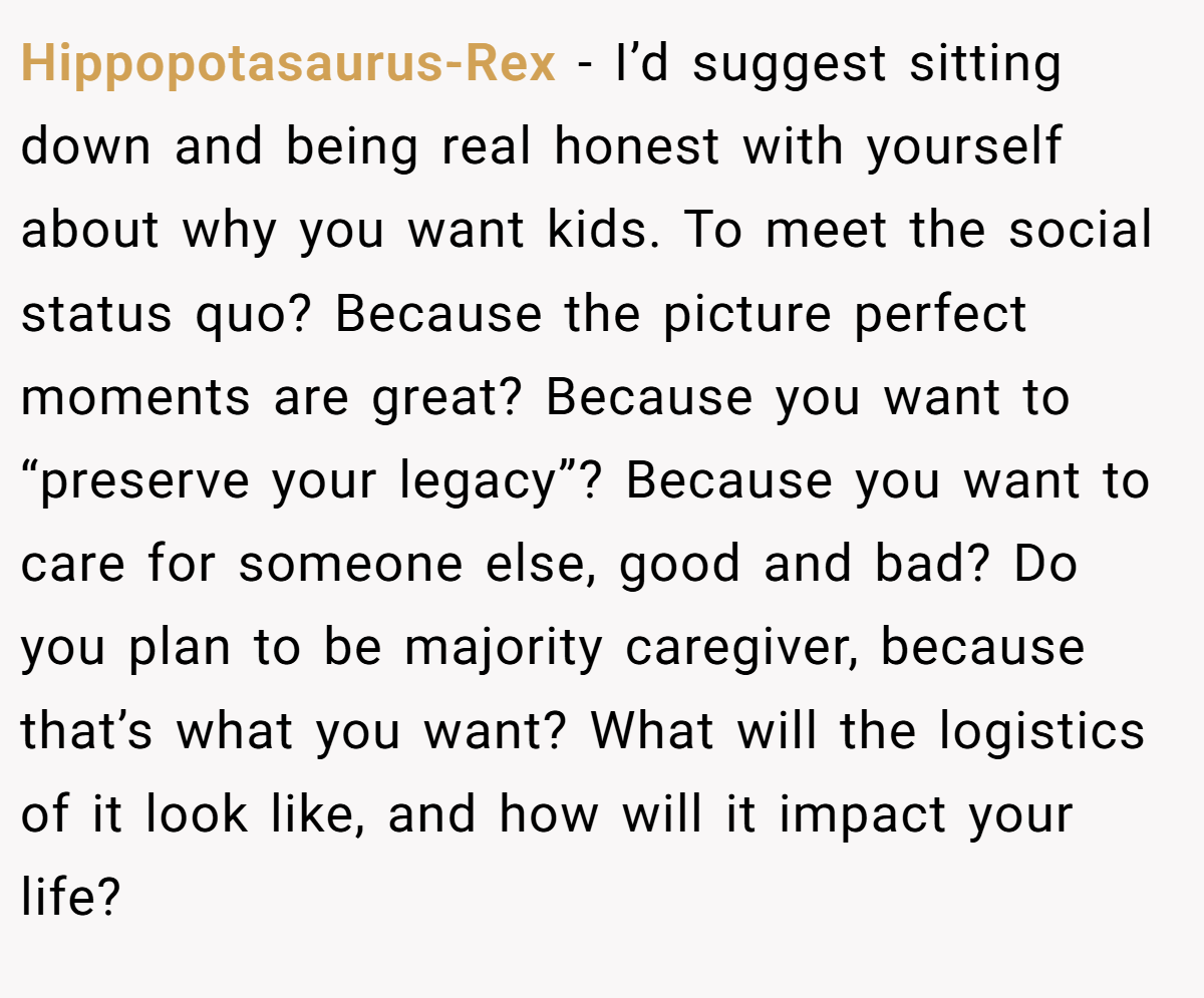 Hippopotasaurus-Rex − I’d suggest sitting down and being real honest with yourself about why you want kids. To meet the social status quo? Because the picture perfect moments are great? Because you want to “preserve your legacy”? Because you want to care for someone else, good and bad? Do you plan to be majority caregiver, because that’s what you want? What will the logistics of it look like, and how will it impact your life?