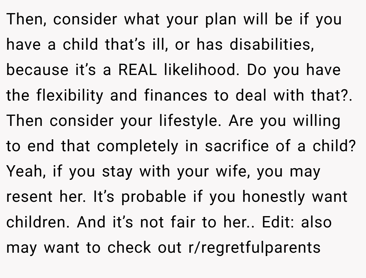 Then, consider what your plan will be if you have a child that’s ill, or has disabilities, because it’s a REAL likelihood. Do you have the flexibility and finances to deal with that?. Then consider your lifestyle. Are you willing to end that completely in sacrifice of a child? Yeah, if you stay with your wife, you may resent her. It’s probable if you honestly want children. And it’s not fair to her.. Edit: also may want to check out r/regretfulparents