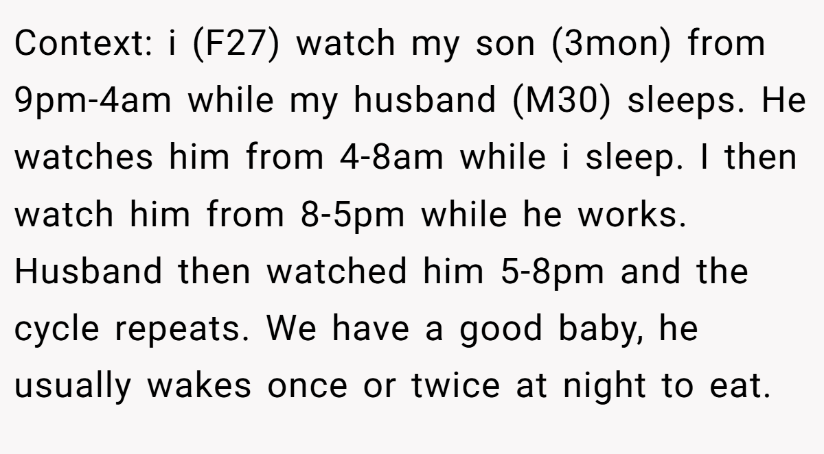 Context: i (F27) watch my son (3mon) from 9pm-4am while my husband (M30) sleeps. He watches him from 4-8am while i sleep. I then watch him from 8-5pm while he works. Husband then watched him 5-8pm and the cycle repeats. We have a good baby, he usually wakes once or twice at night to eat.