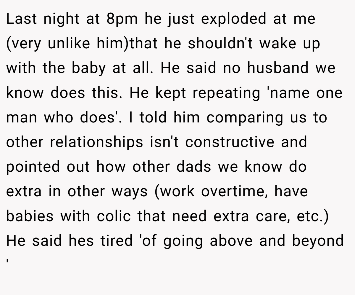 Last night at 8pm he just exploded at me (very unlike him)that he shouldn't wake up with the baby at all. He said no husband we know does this. He kept repeating 'name one man who does'. I told him comparing us to other relationships isn't constructive and pointed out how other dads we know do extra in other ways (work overtime, have babies with colic that need extra care, etc.) He said hes tired 'of going above and beyond '