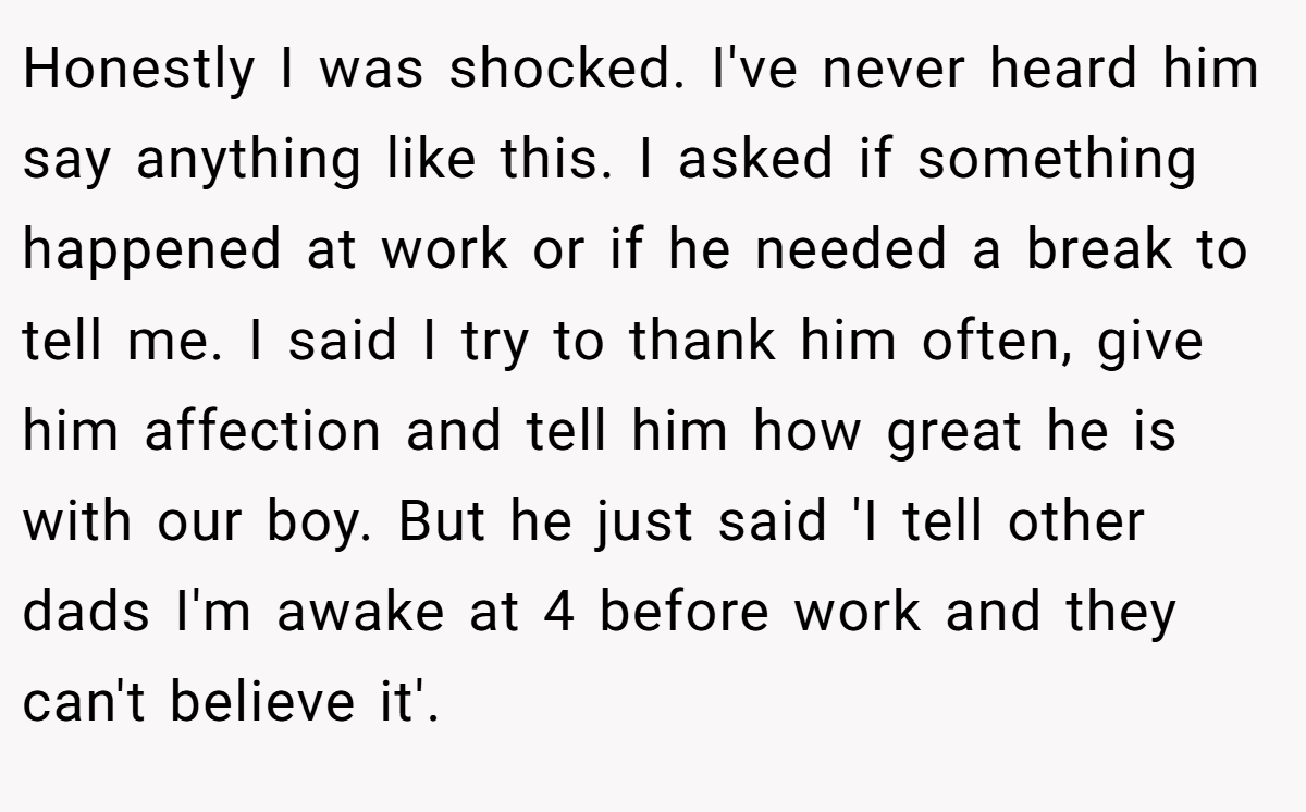 Honestly I was shocked. I've never heard him say anything like this. I asked if something happened at work or if he needed a break to tell me. I said I try to thank him often, give him affection and tell him how great he is with our boy. But he just said 'I tell other dads I'm awake at 4 before work and they can't believe it'.