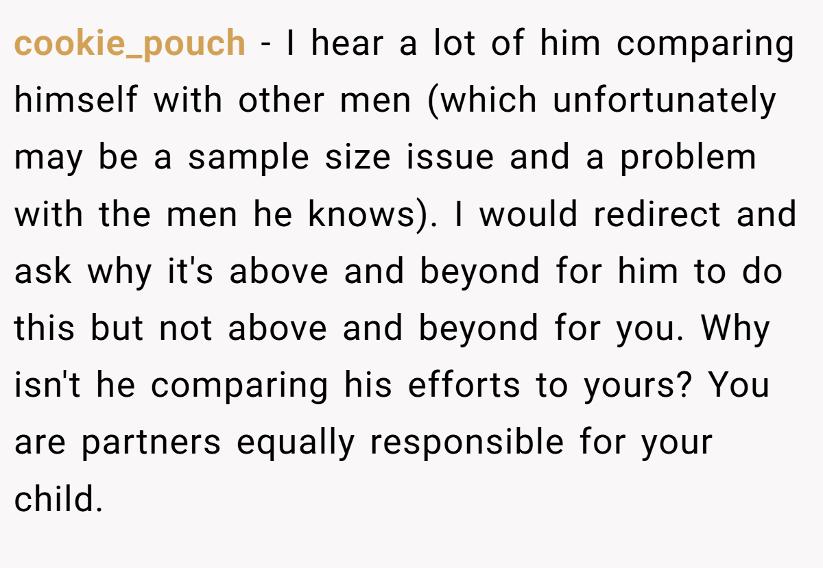 cookie_pouch − I hear a lot of him comparing himself with other men (which unfortunately may be a sample size issue and a problem with the men he knows). I would redirect and ask why it's above and beyond for him to do this but not above and beyond for you. Why isn't he comparing his efforts to yours? You are partners equally responsible for your child.