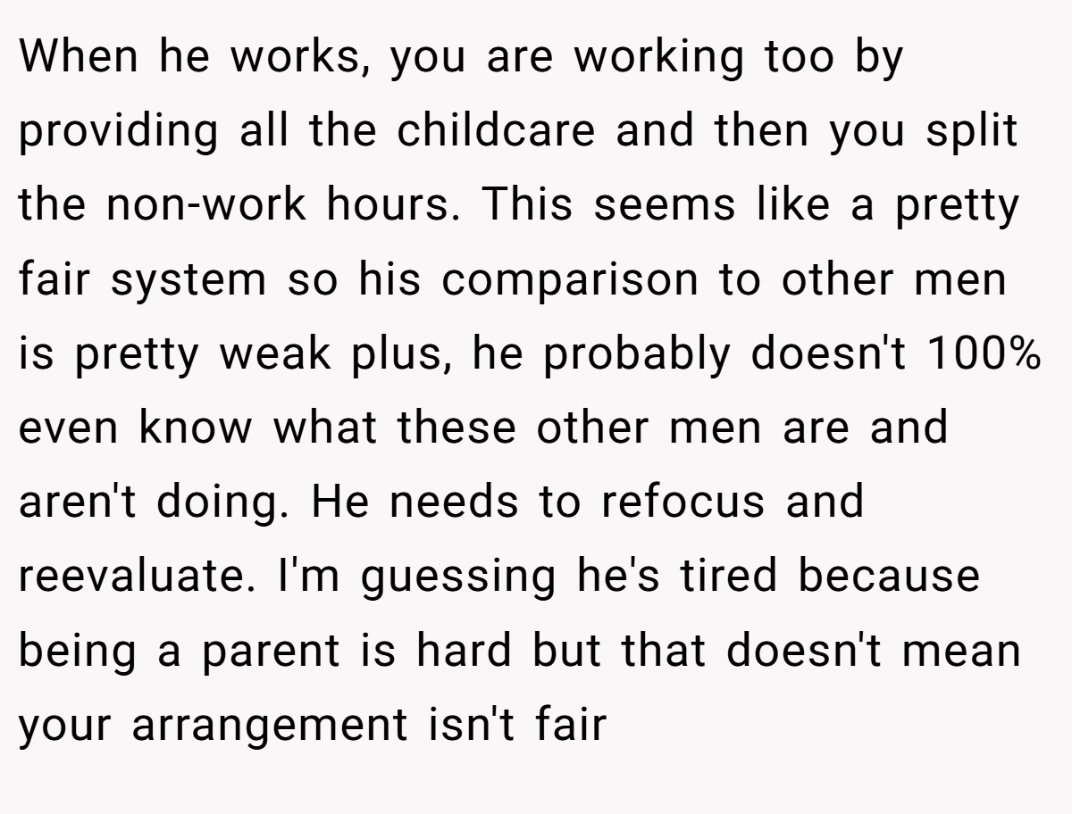 When he works, you are working too by providing all the childcare and then you split the non-work hours. This seems like a pretty fair system so his comparison to other men is pretty weak plus, he probably doesn't 100% even know what these other men are and aren't doing. He needs to refocus and reevaluate. I'm guessing he's tired because being a parent is hard but that doesn't mean your arrangement isn't fair