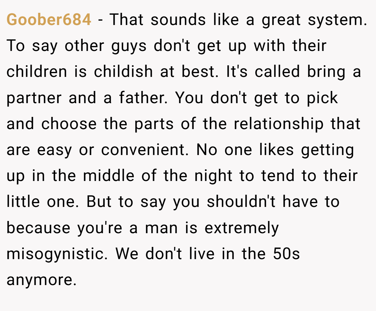 Goober684 − That sounds like a great system. To say other guys don't get up with their children is childish at best. It's called bring a partner and a father. You don't get to pick and choose the parts of the relationship that are easy or convenient. No one likes getting up in the middle of the night to tend to their little one. But to say you shouldn't have to because you're a man is extremely misogynistic. We don't live in the 50s anymore.