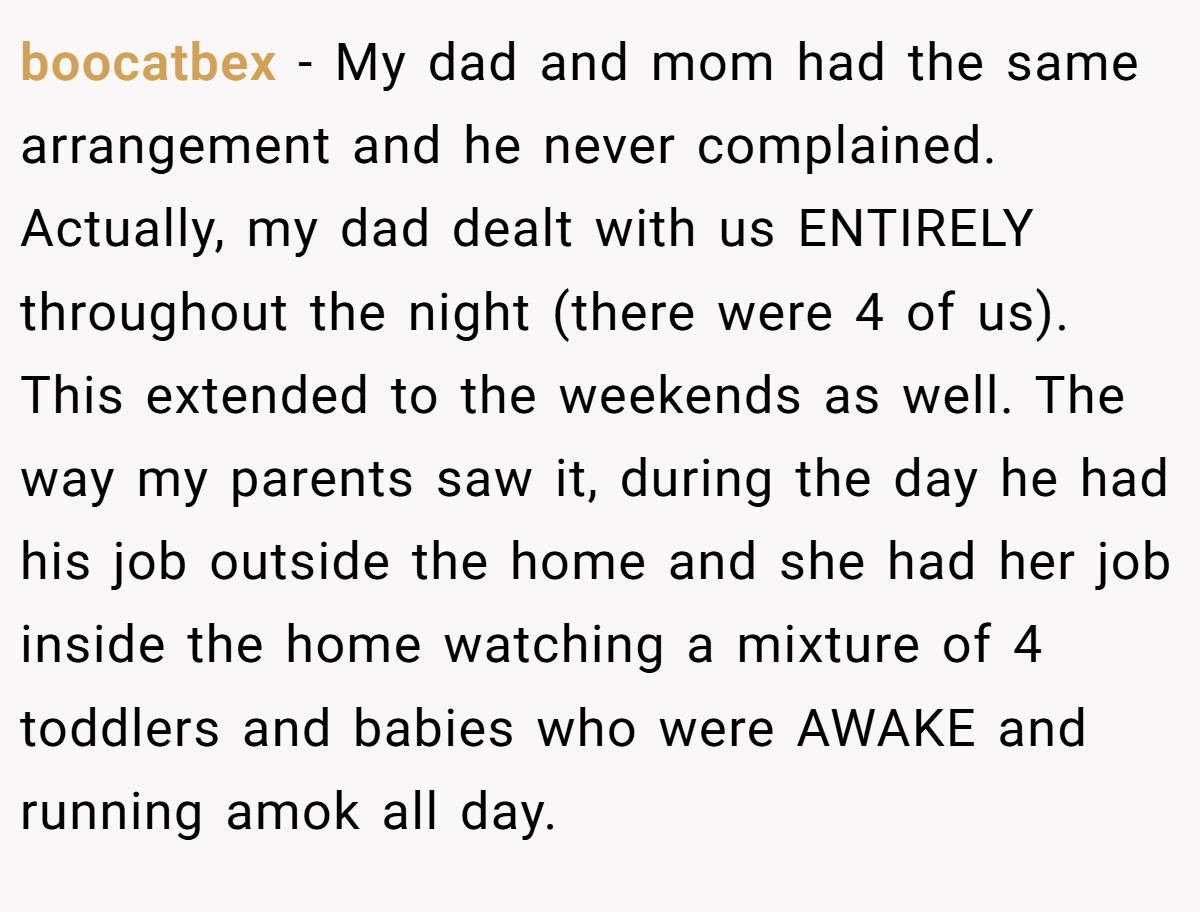 boocatbex − My dad and mom had the same arrangement and he never complained. Actually, my dad dealt with us ENTIRELY throughout the night (there were 4 of us). This extended to the weekends as well. The way my parents saw it, during the day he had his job outside the home and she had her job inside the home watching a mixture of 4 toddlers and babies who were AWAKE and running amok all day.