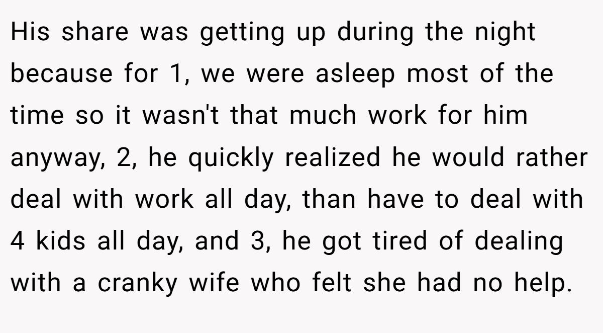 His share was getting up during the night because for 1, we were asleep most of the time so it wasn't that much work for him anyway, 2, he quickly realized he would rather deal with work all day, than have to deal with 4 kids all day, and 3, he got tired of dealing with a cranky wife who felt she had no help.