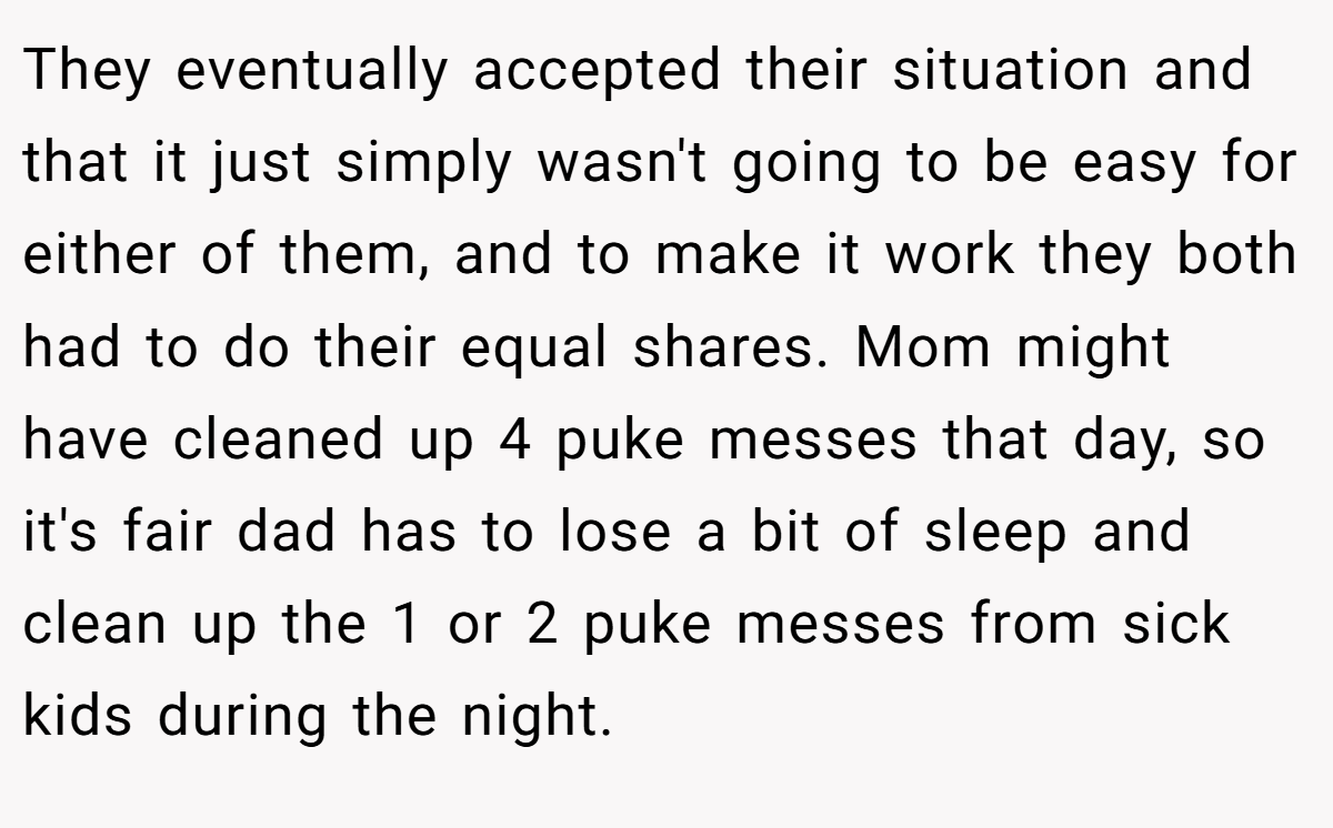 They eventually accepted their situation and that it just simply wasn't going to be easy for either of them, and to make it work they both had to do their equal shares. Mom might have cleaned up 4 puke messes that day, so it's fair dad has to lose a bit of sleep and clean up the 1 or 2 puke messes from sick kids during the night.