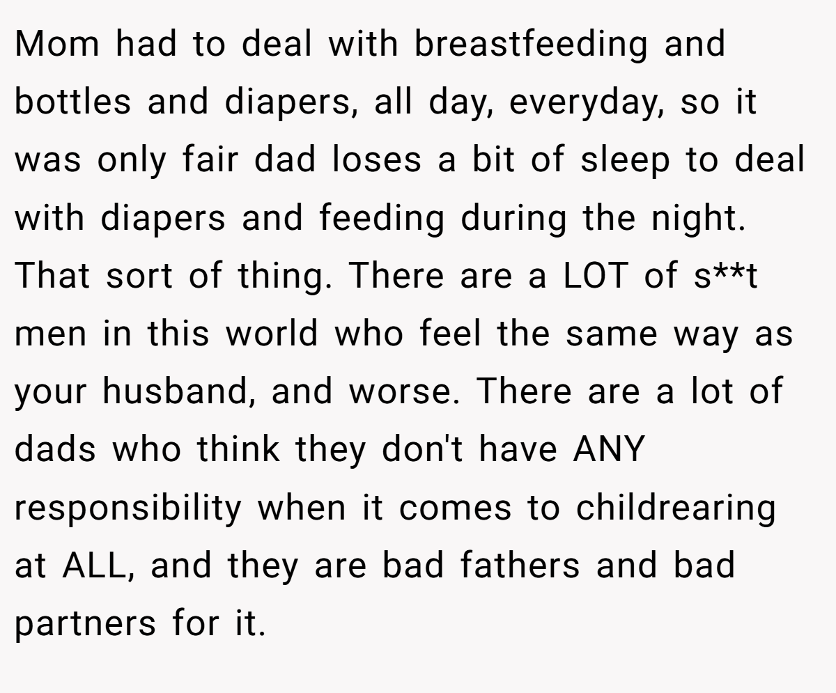 Mom had to deal with breastfeeding and bottles and diapers, all day, everyday, so it was only fair dad loses a bit of sleep to deal with diapers and feeding during the night. That sort of thing. There are a LOT of s**t men in this world who feel the same way as your husband, and worse. There are a lot of dads who think they don't have ANY responsibility when it comes to childrearing at ALL, and they are bad fathers and bad partners for it.