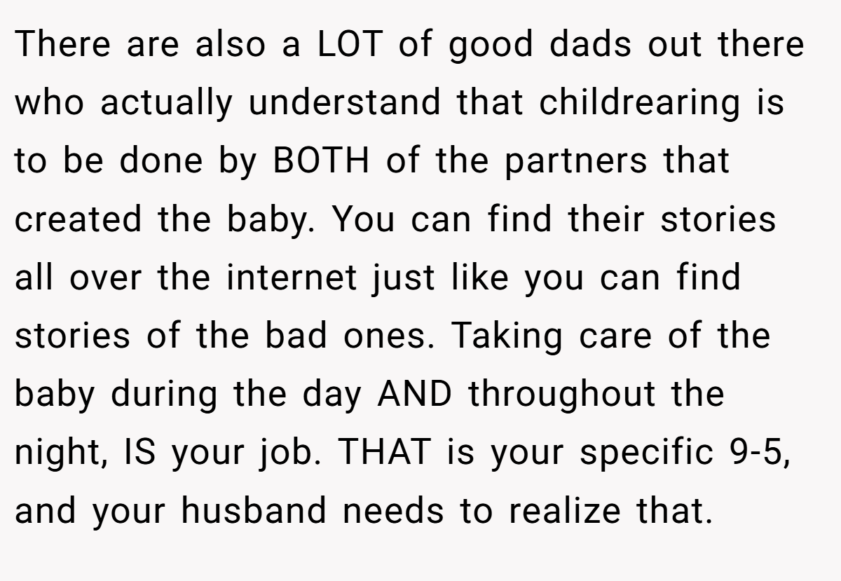 There are also a LOT of good dads out there who actually understand that childrearing is to be done by BOTH of the partners that created the baby. You can find their stories all over the internet just like you can find stories of the bad ones. Taking care of the baby during the day AND throughout the night, IS your job. THAT is your specific 9-5, and your husband needs to realize that.