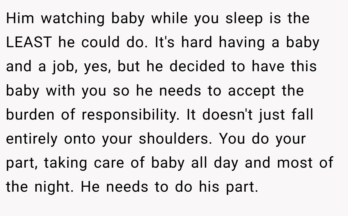Him watching baby while you sleep is the LEAST he could do. It's hard having a baby and a job, yes, but he decided to have this baby with you so he needs to accept the burden of responsibility. It doesn't just fall entirely onto your shoulders. You do your part, taking care of baby all day and most of the night. He needs to do his part.