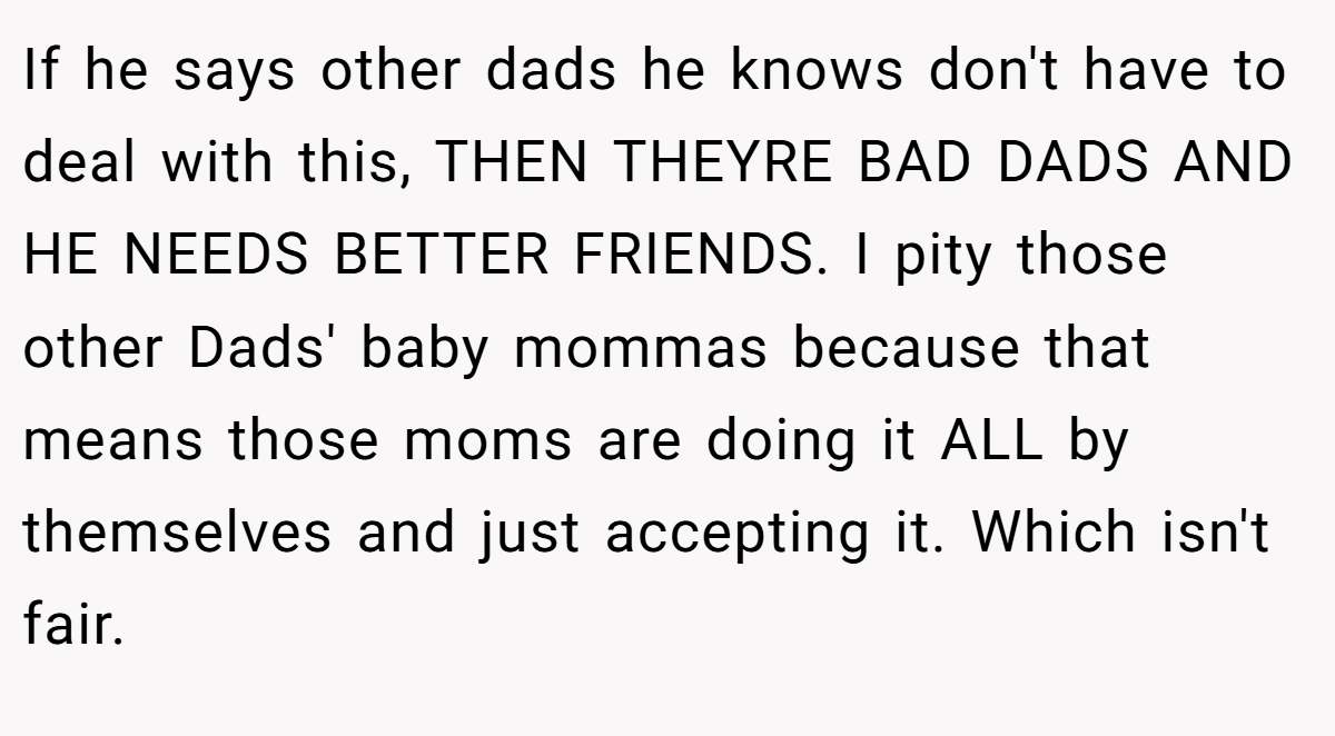 If he says other dads he knows don't have to deal with this, THEN THEYRE BAD DADS AND HE NEEDS BETTER FRIENDS. I pity those other Dads' baby mommas because that means those moms are doing it ALL by themselves and just accepting it. Which isn't fair.