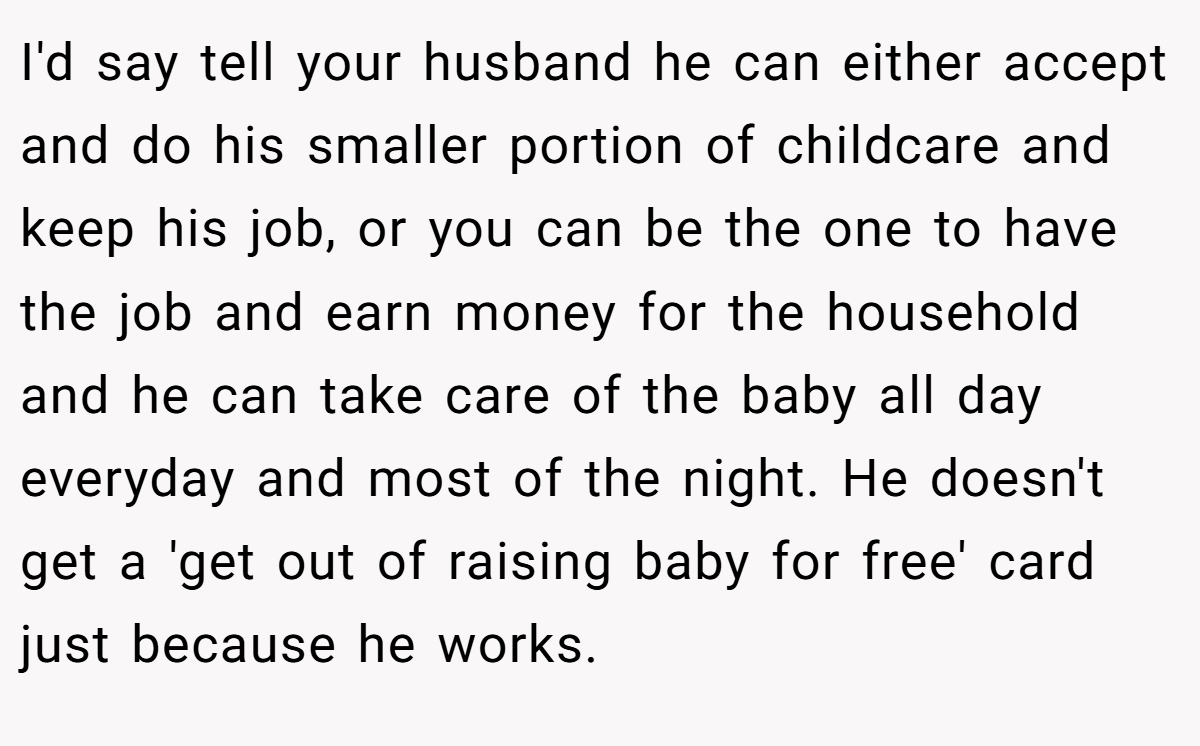 I'd say tell your husband he can either accept and do his smaller portion of childcare and keep his job, or you can be the one to have the job and earn money for the household and he can take care of the baby all day everyday and most of the night. He doesn't get a 'get out of raising baby for free' card just because he works.