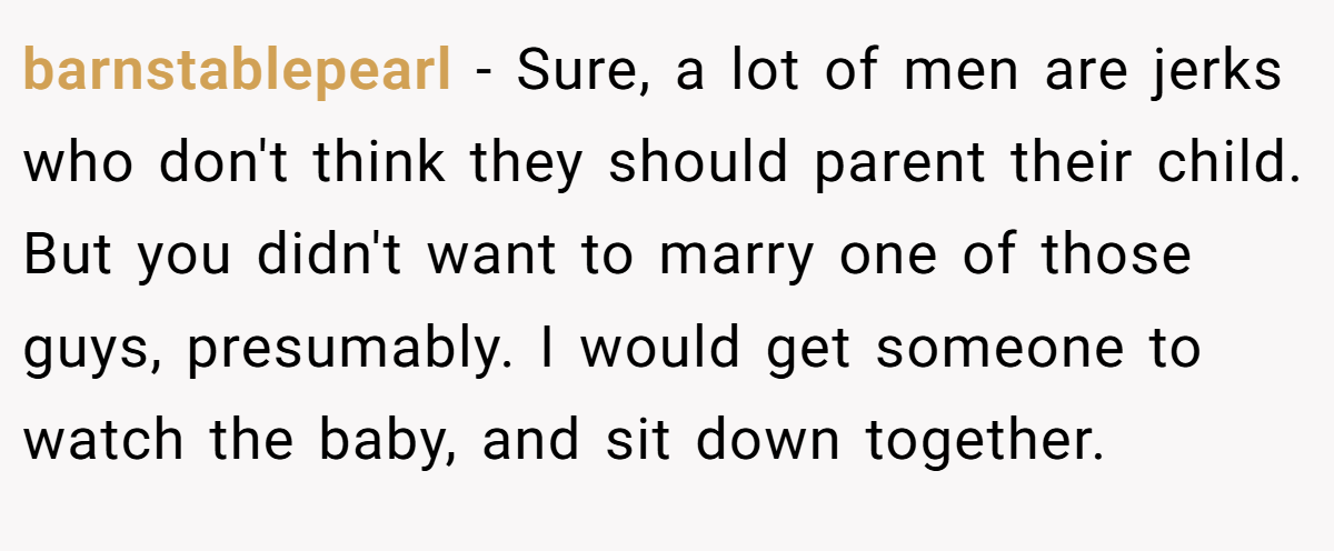 barnstablepearl − Sure, a lot of men are jerks who don't think they should parent their child. But you didn't want to marry one of those guys, presumably. I would get someone to watch the baby, and sit down together.