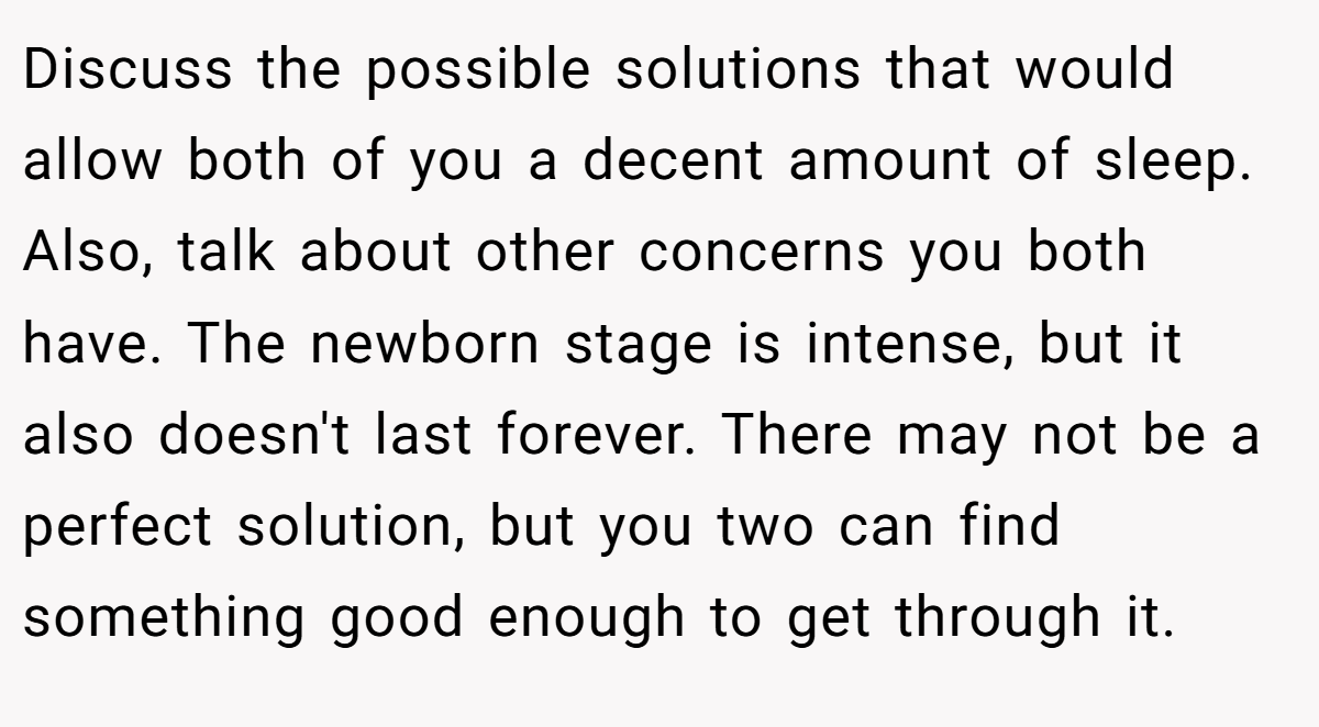Discuss the possible solutions that would allow both of you a decent amount of sleep. Also, talk about other concerns you both have. The newborn stage is intense, but it also doesn't last forever. There may not be a perfect solution, but you two can find something good enough to get through it.