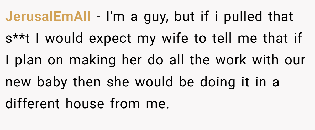 JerusalEmAll − I'm a guy, but if i pulled that s**t I would expect my wife to tell me that if I plan on making her do all the work with our new baby then she would be doing it in a different house from me.