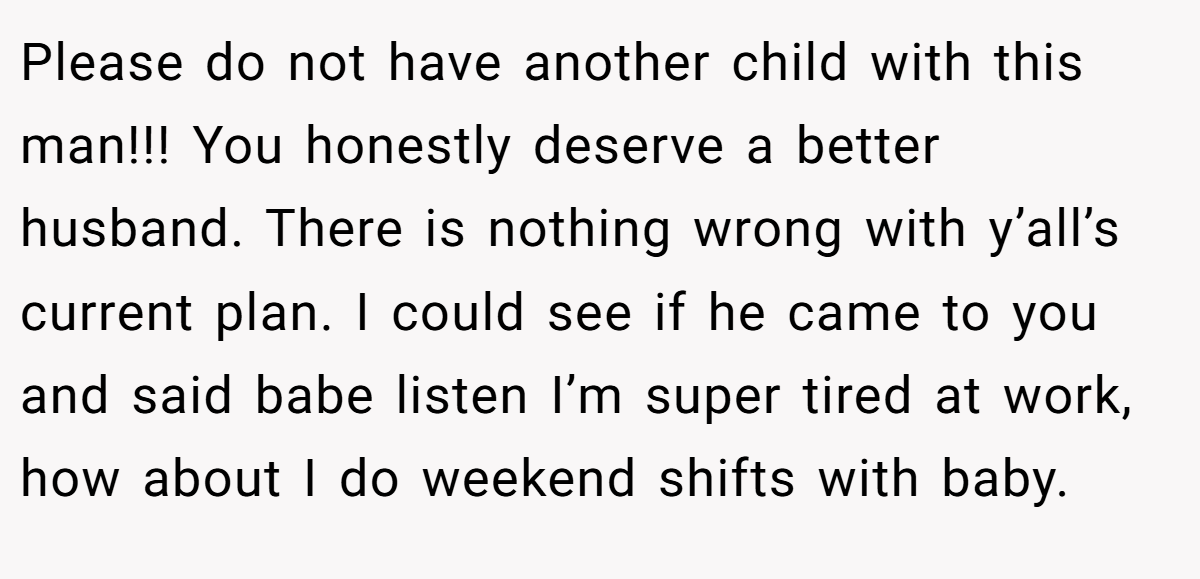 Please do not have another child with this man!!! You honestly deserve a better husband. There is nothing wrong with y’all’s current plan. I could see if he came to you and said babe listen I’m super tired at work, how about I do weekend shifts with baby.