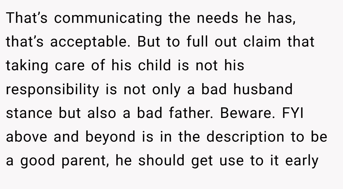 That’s communicating the needs he has, that’s acceptable. But to full out claim that taking care of his child is not his responsibility is not only a bad husband stance but also a bad father. Beware. FYI above and beyond is in the description to be a good parent, he should get use to it early