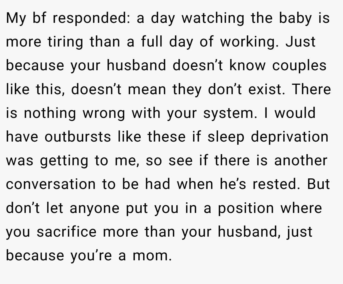 My bf responded: a day watching the baby is more tiring than a full day of working. Just because your husband doesn’t know couples like this, doesn’t mean they don’t exist. There is nothing wrong with your system. I would have outbursts like these if sleep deprivation was getting to me, so see if there is another conversation to be had when he’s rested. But don’t let anyone put you in a position where you sacrifice more than your husband, just because you’re a mom.