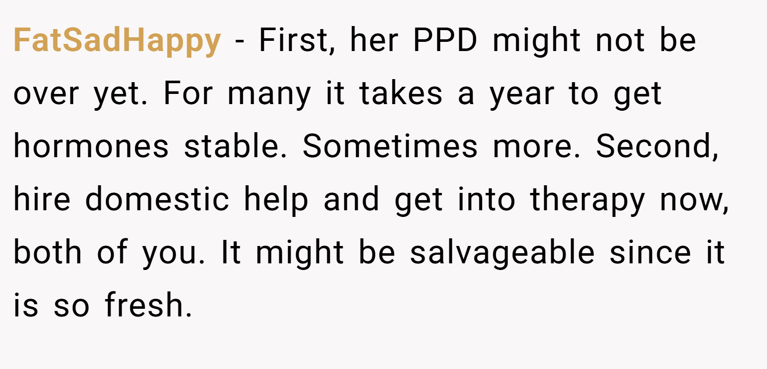 FatSadHappy − First, her PPD might not be over yet. For many it takes a year to get hormones stable. Sometimes more. Second, hire domestic help and get into therapy now, both of you. It might be salvageable since it is so fresh.
