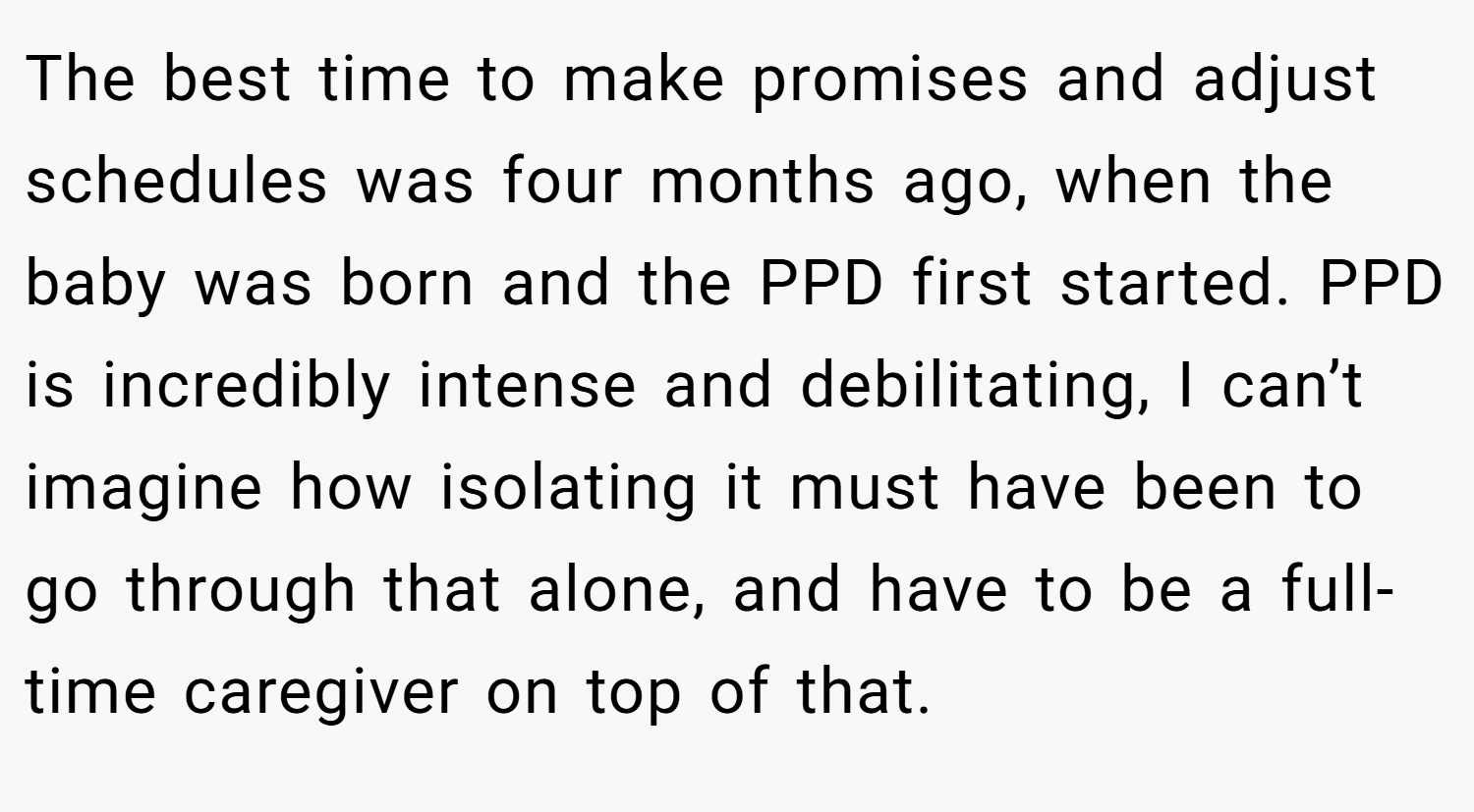 The best time to make promises and adjust schedules was four months ago, when the baby was born and the PPD first started. PPD is incredibly intense and debilitating, I can’t imagine how isolating it must have been to go through that alone, and have to be a full-time caregiver on top of that.