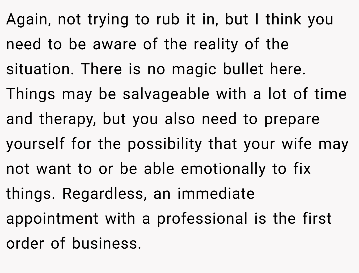 Again, not trying to rub it in, but I think you need to be aware of the reality of the situation. There is no magic bullet here. Things may be salvageable with a lot of time and therapy, but you also need to prepare yourself for the possibility that your wife may not want to or be able emotionally to fix things. Regardless, an immediate appointment with a professional is the first order of business.