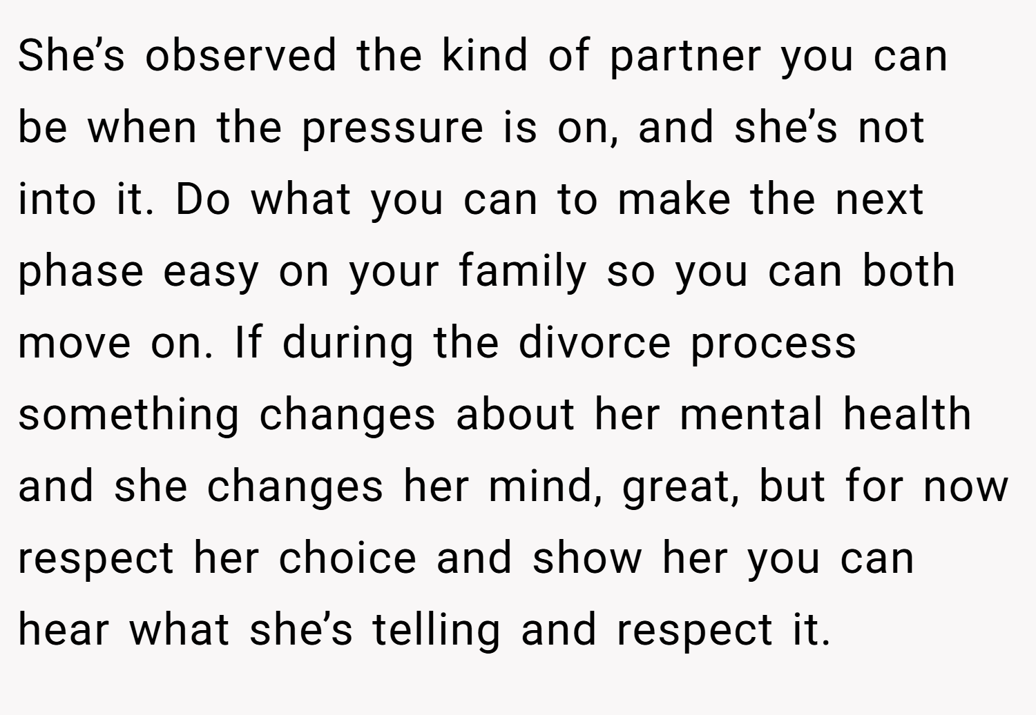 She’s observed the kind of partner you can be when the pressure is on, and she’s not into it. Do what you can to make the next phase easy on your family so you can both move on. If during the divorce process something changes about her mental health and she changes her mind, great, but for now respect her choice and show her you can hear what she’s telling and respect it.