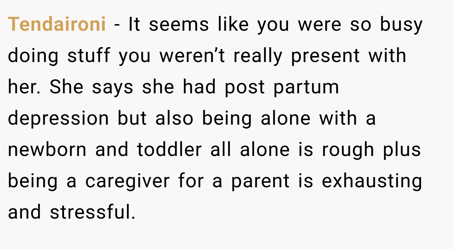 Tendaironi − It seems like you were so busy doing stuff you weren’t really present with her. She says she had post partum depression but also being alone with a newborn and toddler all alone is rough plus being a caregiver for a parent is exhausting and stressful.