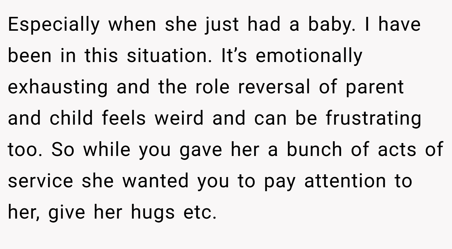 Especially when she just had a baby. I have been in this situation. It’s emotionally exhausting and the role reversal of parent and child feels weird and can be frustrating too. So while you gave her a bunch of acts of service she wanted you to pay attention to her, give her hugs etc.