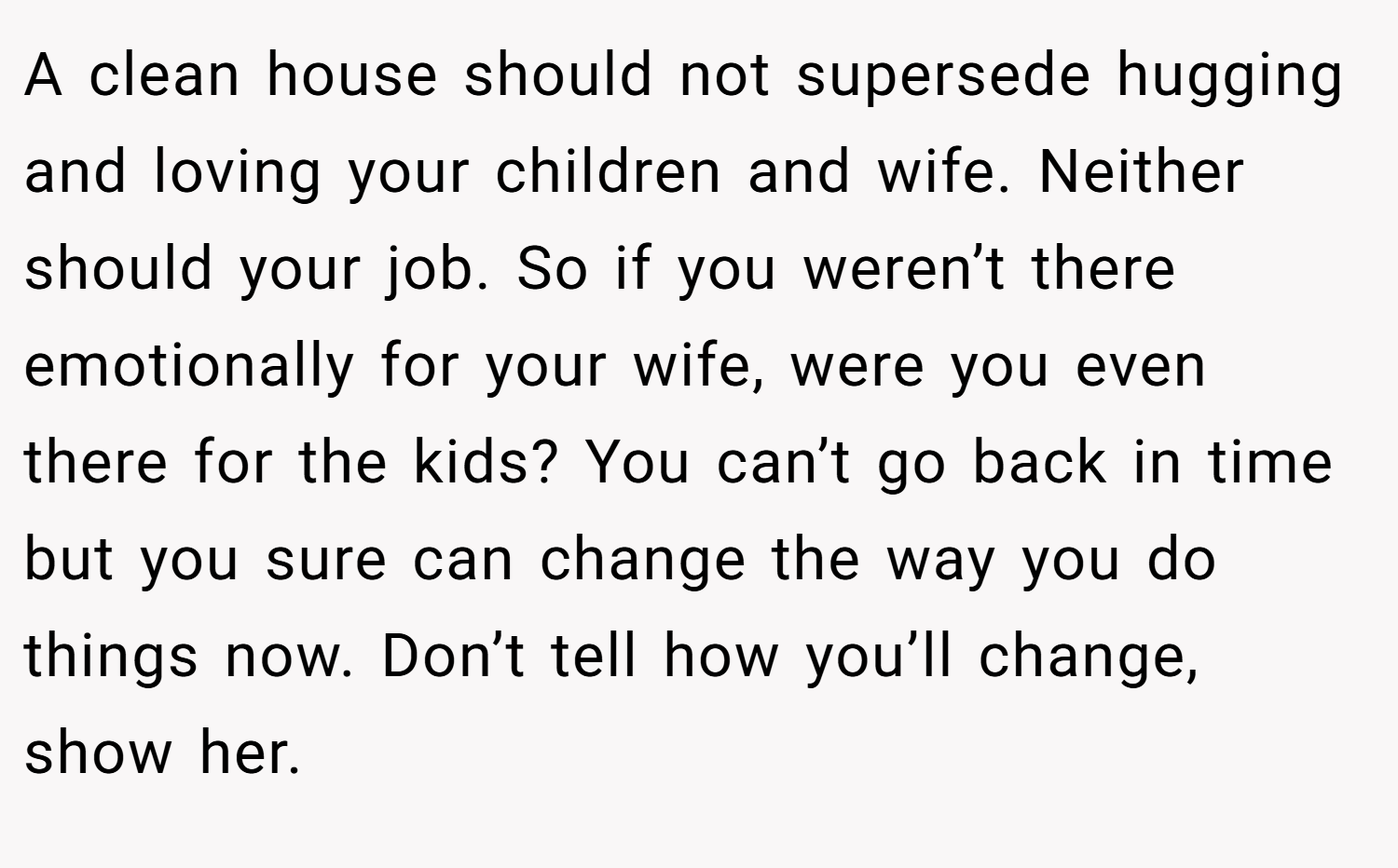 A clean house should not supersede hugging and loving your children and wife. Neither should your job. So if you weren’t there emotionally for your wife, were you even there for the kids? You can’t go back in time but you sure can change the way you do things now. Don’t tell how you’ll change, show her.