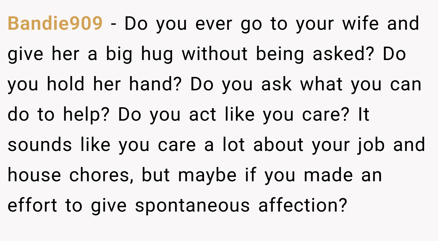 Bandie909 − Do you ever go to your wife and give her a big hug without being asked? Do you hold her hand? Do you ask what you can do to help? Do you act like you care? It sounds like you care a lot about your job and house chores, but maybe if you made an effort to give spontaneous affection?