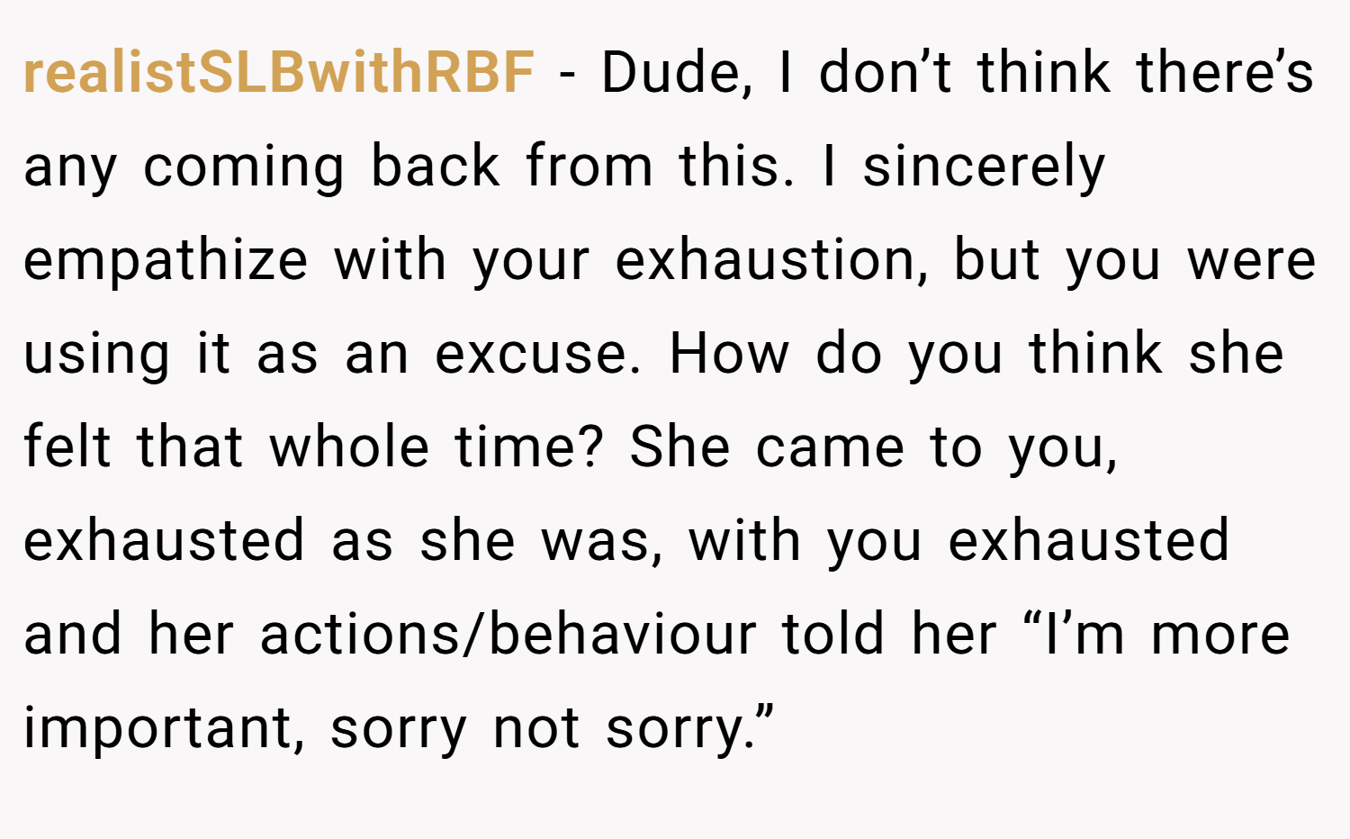 realistSLBwithRBF − Dude, I don’t think there’s any coming back from this. I sincerely empathize with your exhaustion, but you were using it as an excuse. How do you think she felt that whole time? She came to you, exhausted as she was, with you exhausted and her actions/behaviour told her “I’m more important, sorry not sorry.”