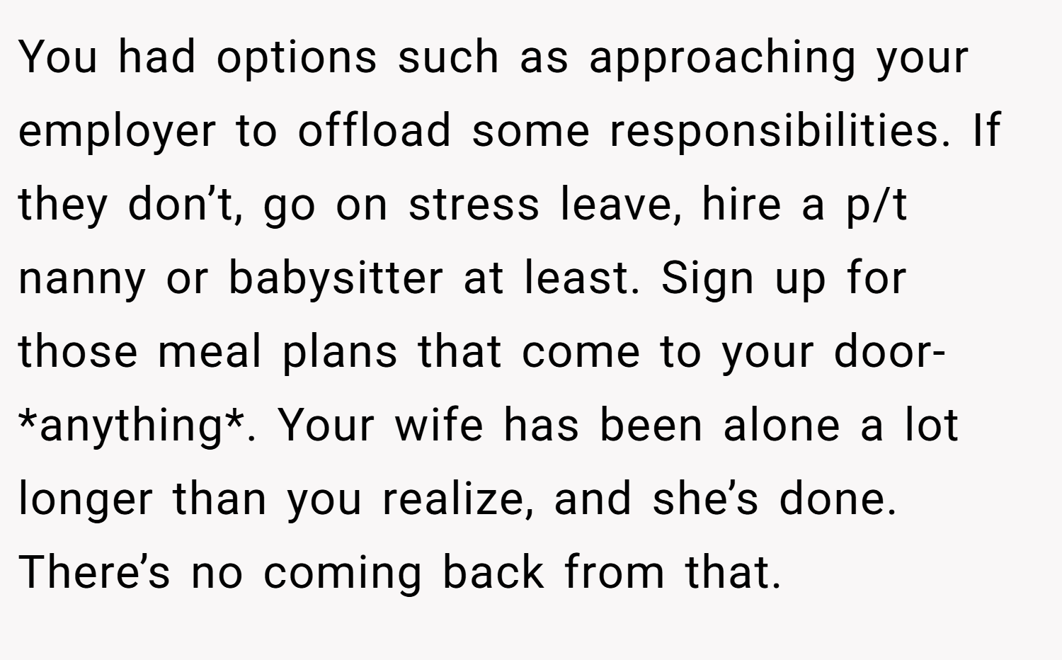 You had options such as approaching your employer to offload some responsibilities. If they don’t, go on stress leave, hire a p/t nanny or babysitter at least. Sign up for those meal plans that come to your door- *anything*. Your wife has been alone a lot longer than you realize, and she’s done. There’s no coming back from that.