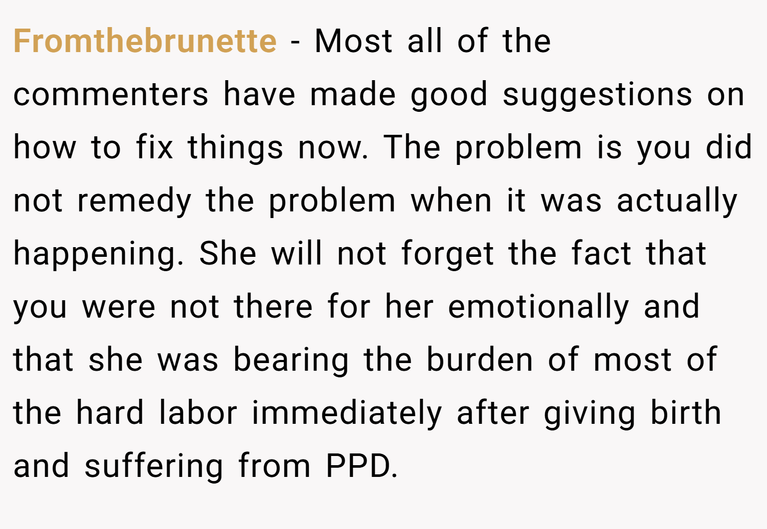 Fromthebrunette − Most all of the commenters have made good suggestions on how to fix things now. The problem is you did not remedy the problem when it was actually happening. She will not forget the fact that you were not there for her emotionally and that she was bearing the burden of most of the hard labor immediately after giving birth and suffering from PPD.