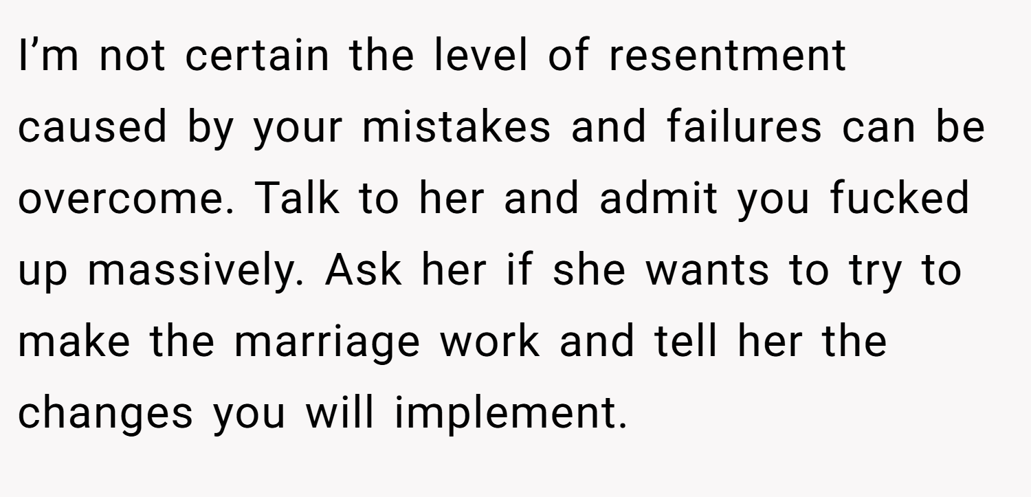I’m not certain the level of resentment caused by your mistakes and failures can be overcome. Talk to her and admit you fucked up massively. Ask her if she wants to try to make the marriage work and tell her the changes you will implement.