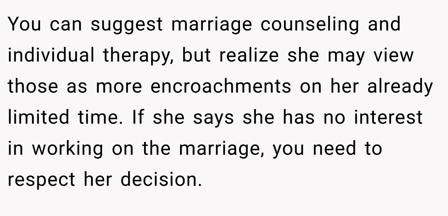 You can suggest marriage counseling and individual therapy, but realize she may view those as more encroachments on her already limited time. If she says she has no interest in working on the marriage, you need to respect her decision.