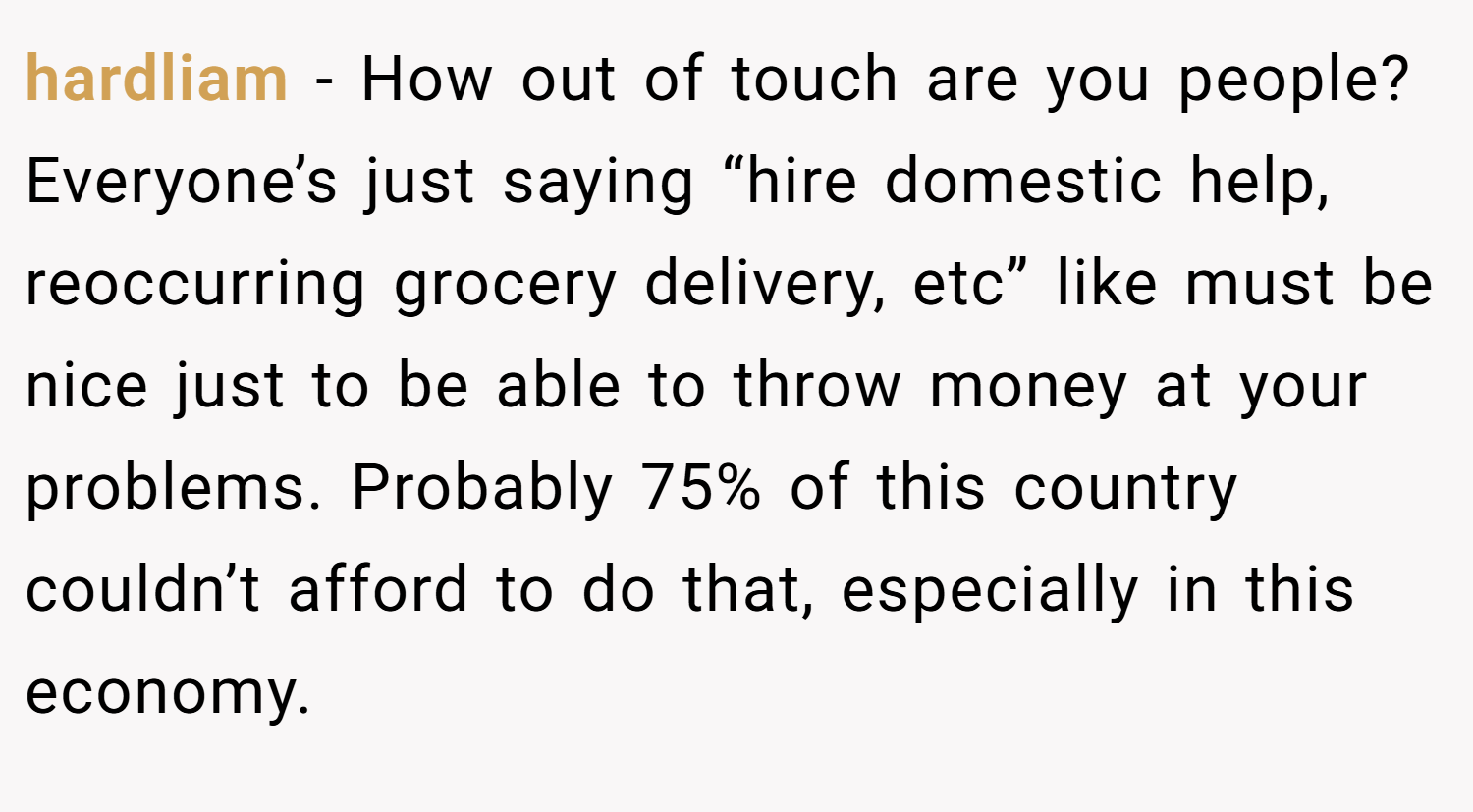 hardliam − How out of touch are you people? Everyone’s just saying “hire domestic help, reoccurring grocery delivery, etc” like must be nice just to be able to throw money at your problems. Probably 75% of this country couldn’t afford to do that, especially in this economy.