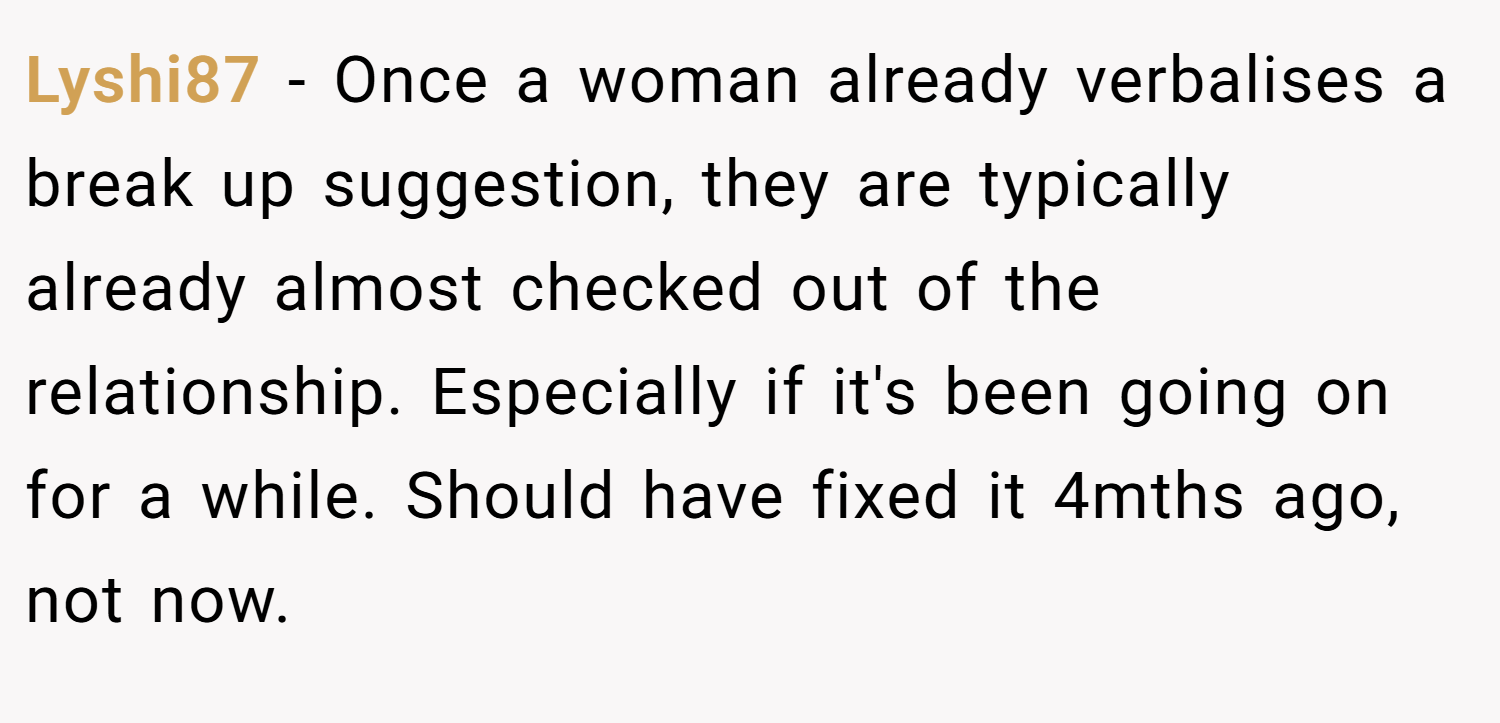 Lyshi87 − Once a woman already verbalises a break up suggestion, they are typically already almost checked out of the relationship. Especially if it's been going on for a while. Should have fixed it 4mths ago, not now.