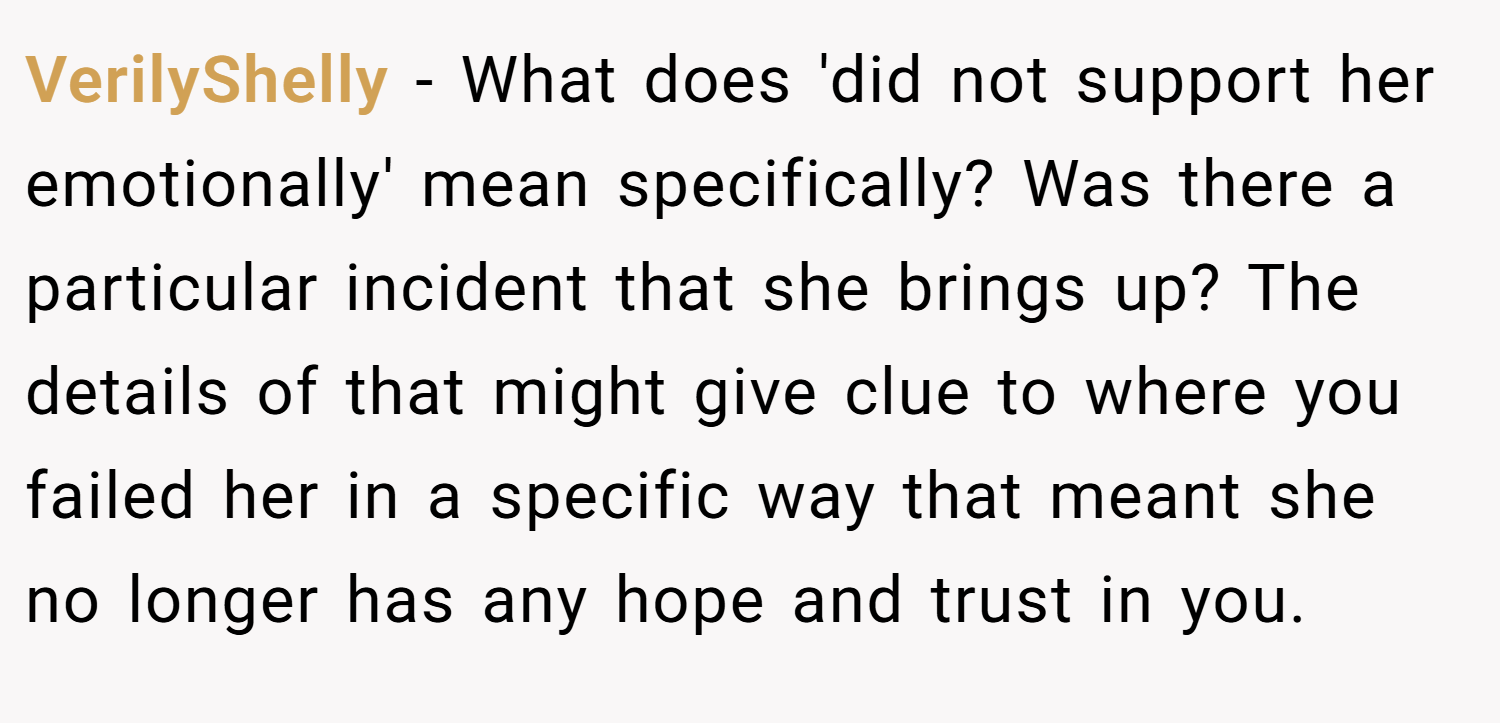 VerilyShelly − What does 'did not support her emotionally' mean specifically? Was there a particular incident that she brings up? The details of that might give clue to where you failed her in a specific way that meant she no longer has any hope and trust in you.