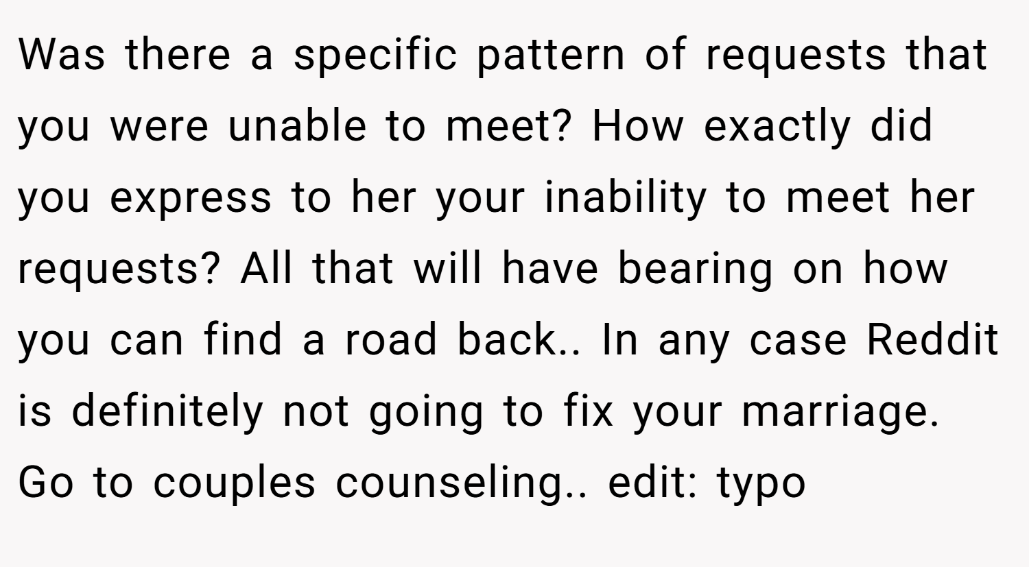 Was there a specific pattern of requests that you were unable to meet? How exactly did you express to her your inability to meet her requests? All that will have bearing on how you can find a road back.. In any case Reddit is definitely not going to fix your marriage. Go to couples counseling.. edit: typo