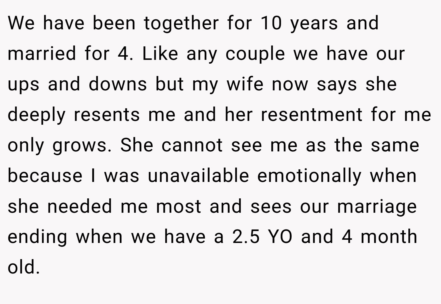We have been together for 10 years and married for 4. Like any couple we have our ups and downs but my wife now says she deeply resents me and her resentment for me only grows. She cannot see me as the same because I was unavailable emotionally when she needed me most and sees our marriage ending when we have a 2.5 YO and 4 month old.