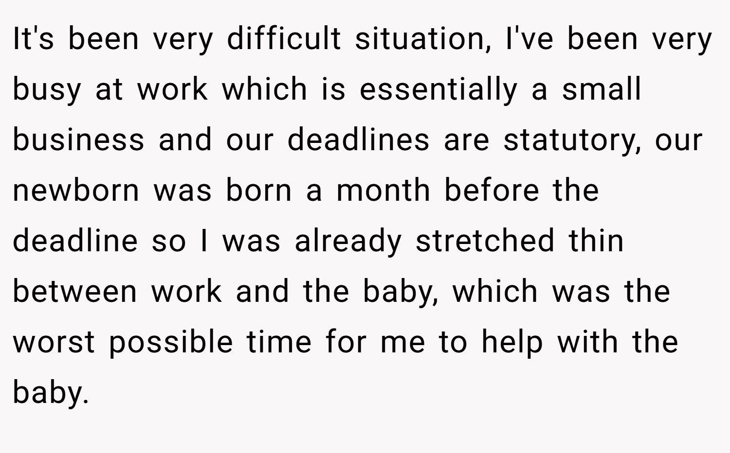 It's been very difficult situation, I've been very busy at work which is essentially a small business and our deadlines are statutory, our newborn was born a month before the deadline so I was already stretched thin between work and the baby, which was the worst possible time for me to help with the baby.