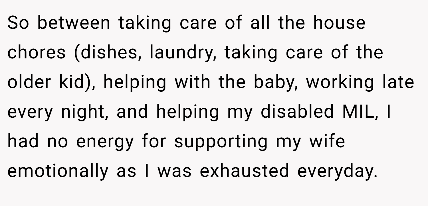 So between taking care of all the house chores (dishes, laundry, taking care of the older kid), helping with the baby, working late every night, and helping my disabled MIL, I had no energy for supporting my wife emotionally as I was exhausted everyday.