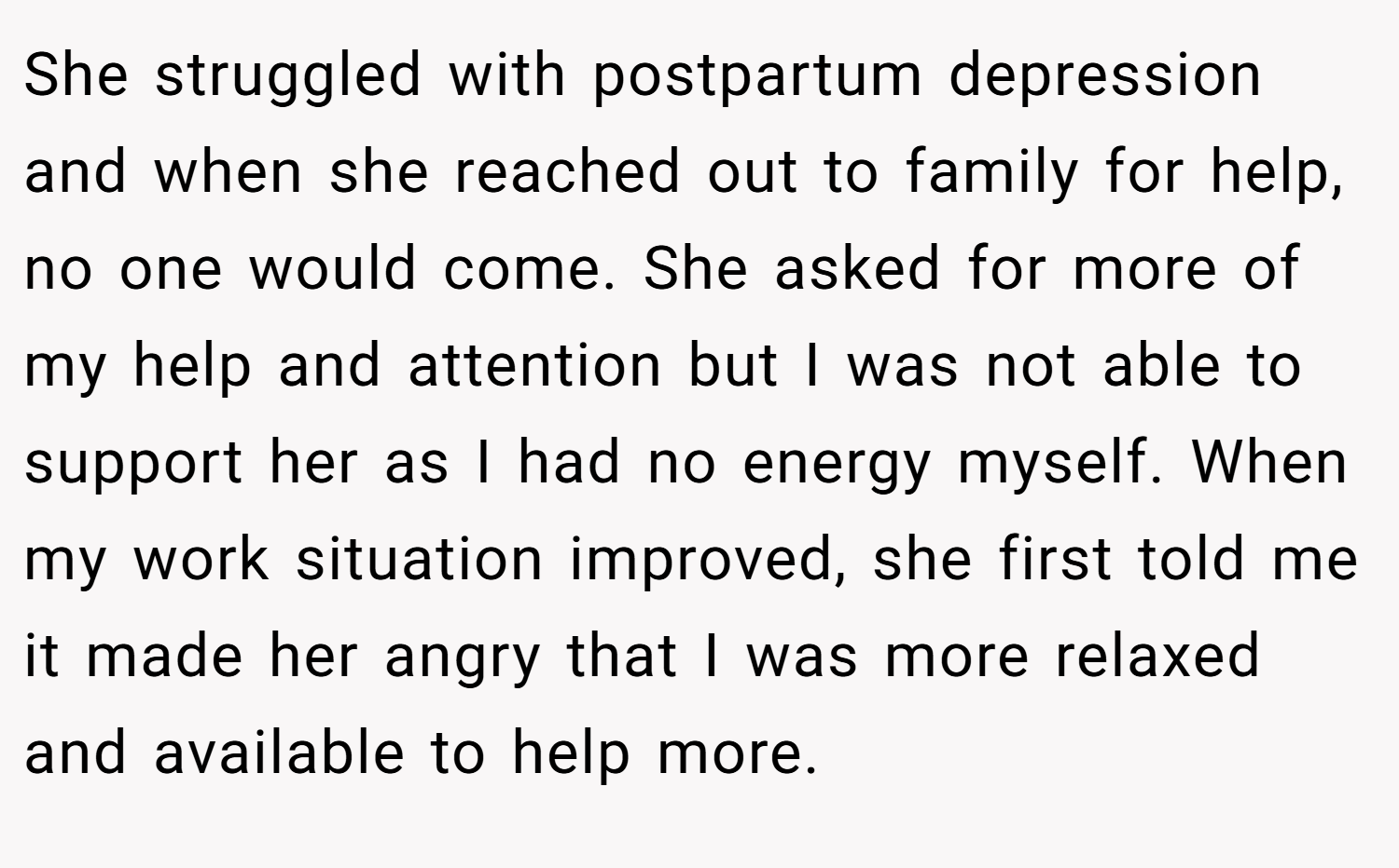 She struggled with postpartum depression and when she reached out to family for help, no one would come. She asked for more of my help and attention but I was not able to support her as I had no energy myself. When my work situation improved, she first told me it made her angry that I was more relaxed and available to help more.
