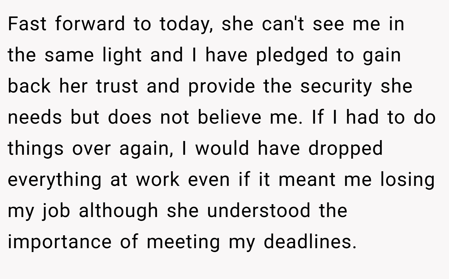 Fast forward to today, she can't see me in the same light and I have pledged to gain back her trust and provide the security she needs but does not believe me. If I had to do things over again, I would have dropped everything at work even if it meant me losing my job although she understood the importance of meeting my deadlines.